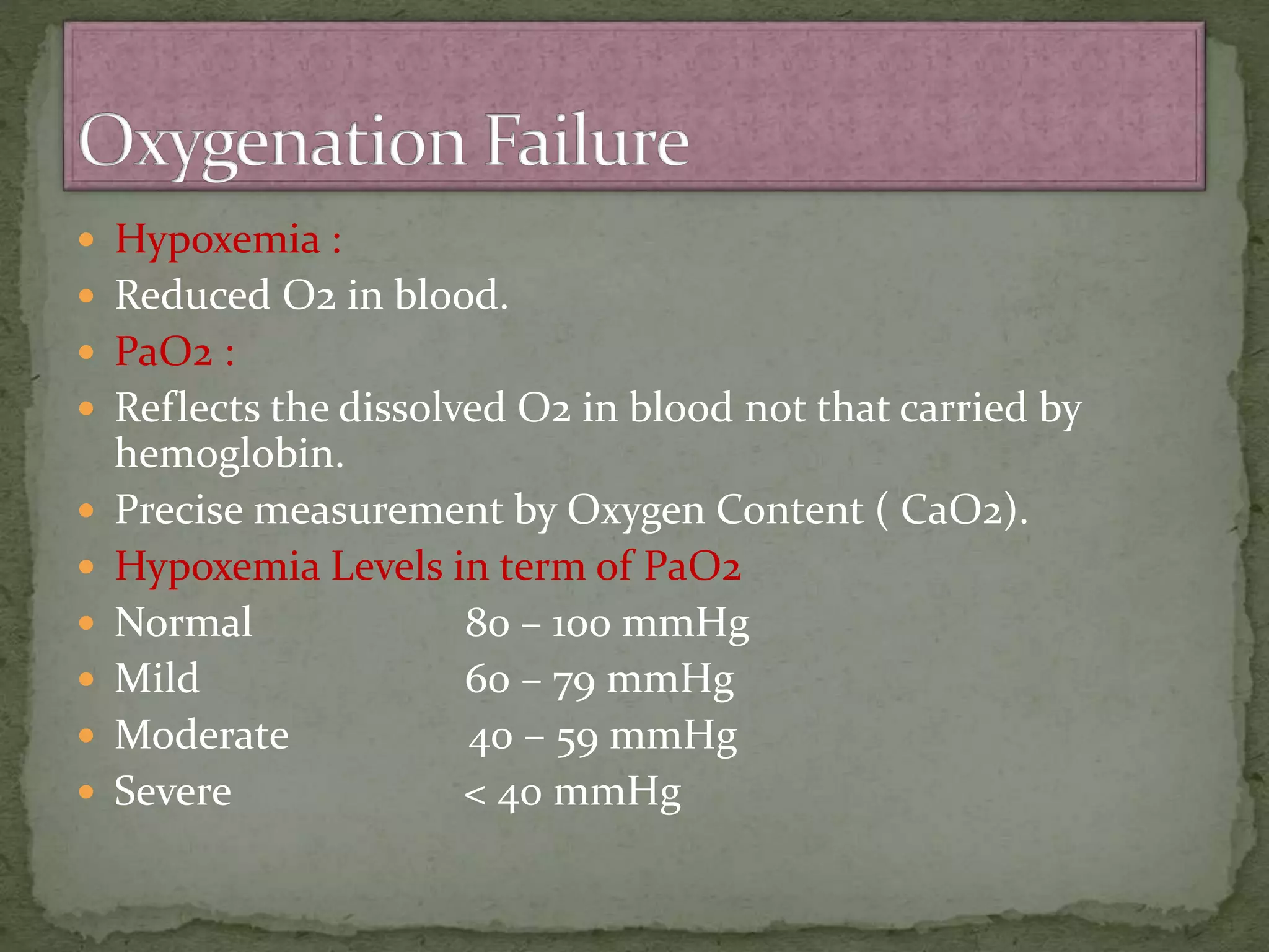  Hypoxemia :
 Reduced O2 in blood.
 PaO2 :
 Reflects the dissolved O2 in blood not that carried by
hemoglobin.
 Precise measurement by Oxygen Content ( CaO2).
 Hypoxemia Levels in term of PaO2
 Normal 80 – 100 mmHg
 Mild 60 – 79 mmHg
 Moderate 40 – 59 mmHg
 Severe < 40 mmHg
 