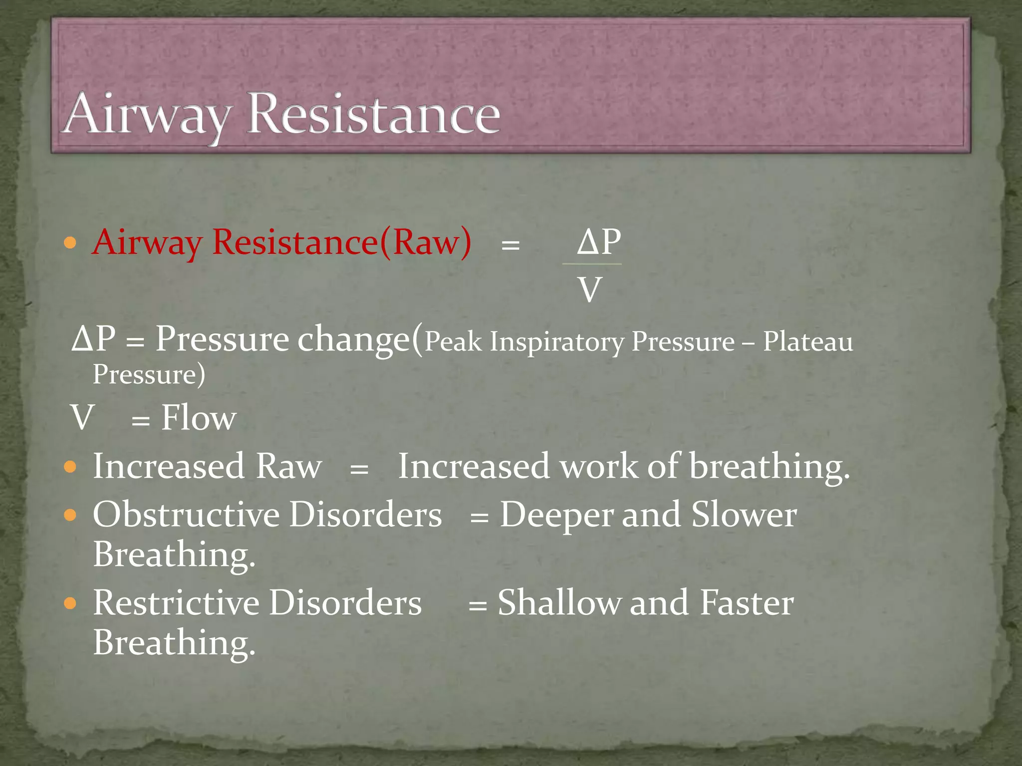  Airway Resistance(Raw) = ∆P
V
∆P = Pressure change(Peak Inspiratory Pressure – Plateau
Pressure)
V = Flow
 Increased Raw = Increased work of breathing.
 Obstructive Disorders = Deeper and Slower
Breathing.
 Restrictive Disorders = Shallow and Faster
Breathing.
 