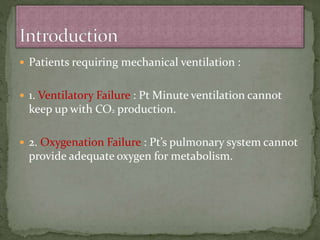  Patients requiring mechanical ventilation :
 1. Ventilatory Failure : Pt Minute ventilation cannot
keep up with CO2 production.
 2. Oxygenation Failure : Pt’s pulmonary system cannot
provide adequate oxygen for metabolism.
 