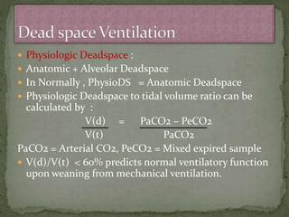  Physiologic Deadspace :
 Anatomic + Alveolar Deadspace
 In Normally , PhysioDS = Anatomic Deadspace
 Physiologic Deadspace to tidal volume ratio can be
calculated by :
V(d) = PaCO2 – PeCO2
V(t) PaCO2
PaCO2 = Arterial CO2, PeCO2 = Mixed expired sample
 V(d)/V(t) < 60% predicts normal ventilatory function
upon weaning from mechanical ventilation.
 