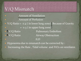  Amount of Ventilation
 Amount of Perfusion
 V/Q Ratio = 0.4 ( in lower lung zone) Because of Gravity
 = 0.3 ( in upper lung zone)
 V/Q Ratio Pulmonary Embolism
 V/Q Ratio Airway Obstruction
 ILD
 Hypoxemia due to mismatch can be corrected by :
 Increasing the Rate , Tidal volume and FiO2 on ventilator.
 