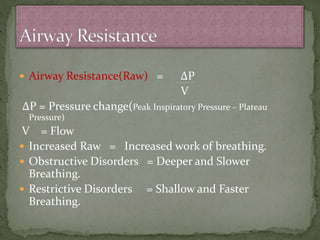  Airway Resistance(Raw) = ∆P
V
∆P = Pressure change(Peak Inspiratory Pressure – Plateau
Pressure)
V = Flow
 Increased Raw = Increased work of breathing.
 Obstructive Disorders = Deeper and Slower
Breathing.
 Restrictive Disorders = Shallow and Faster
Breathing.
 