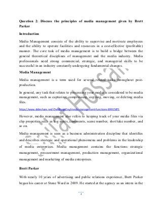1
Question 2: Discuss the principles of media management given by Brett
Parker
Introduction
Media Management consists of the ability to supervise and motivate employees
and the ability to operate facilities and resources in a cost-effective (profitable)
manner. The core task of media management is to build a bridge between the
general theoretical disciplines of management and the media industry. Media
professionals need strong commercial, strategic, and managerial skills to be
successful in an industry constantly undergoing fundamental changes.
Media Management
Media management is a term used for several related tasks throughout post-
production.
In general, any task that relates to processing your media is considered to be media
management, such as capturing, compressing, copying, moving, or deleting media
files.
https://www.slideshare.net/CheldhayeDay/media-management-functions-89915871
However, media management also refers to keeping track of your media files via
clip properties such as log notes, comments, scene number, shot/take number, and
so on.
Media management is seen as a business administration discipline that identifies
and describes strategic and operational phenomena and problems in the leadership
of media enterprises. Media management contains the functions strategic
management, procurement management, production management, organizational
management and marketing of media enterprises.
Brett Parker
With nearly 10 years of advertising and public relations experience, Brett Parker
began his career at Stone Ward in 2009. He started at the agency as an intern in the
 