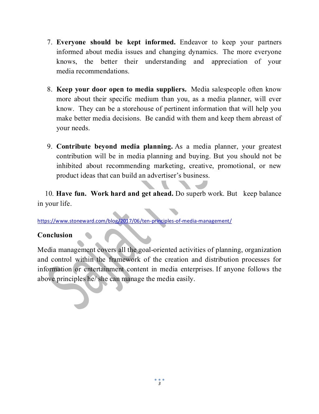 3
7. Everyone should be kept informed. Endeavor to keep your partners
informed about media issues and changing dynamics. The more everyone
knows, the better their understanding and appreciation of your
media recommendations.
8. Keep your door open to media suppliers. Media salespeople often know
more about their specific medium than you, as a media planner, will ever
know. They can be a storehouse of pertinent information that will help you
make better media decisions. Be candid with them and keep them abreast of
your needs.
9. Contribute beyond media planning. As a media planner, your greatest
contribution will be in media planning and buying. But you should not be
inhibited about recommending marketing, creative, promotional, or new
product ideas that can build an advertiser’s business.
10. Have fun. Work hard and get ahead. Do superb work. But keep balance
in your life.
https://www.stoneward.com/blog/2017/06/ten-principles-of-media-management/
Conclusion
Media management covers all the goal-oriented activities of planning, organization
and control within the framework of the creation and distribution processes for
information or entertainment content in media enterprises. If anyone follows the
above principles he/ she can manage the media easily.
 
