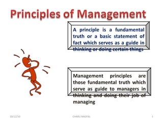 A principle is a fundamental truth or a basic statement of fact which serves as a guide in thinking or doing certain things Management principles are those fundamental truth which serve as guide to managers in thinking and doing their job of managing 10/12/10 CHARU NAGPAL 