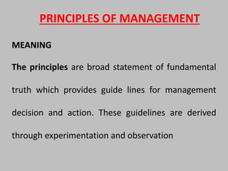PRINCIPLES OF MANAGEMENT
MEANING
The principles are broad statement of fundamental
truth which provides guide lines for management
decision and action. These guidelines are derived
through experimentation and observation
 