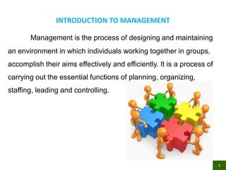 INTRODUCTION TO MANAGEMENT
Management is the process of designing and maintaining
an environment in which individuals working together in groups,
accomplish their aims effectively and efficiently. It is a process of
carrying out the essential functions of planning, organizing,
staffing, leading and controlling.
1
 