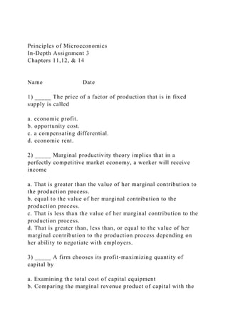 Principles of Microeconomics
In-Depth Assignment 3
Chapters 11,12, & 14
Name Date
1) _____ The price of a factor of production that is in fixed
supply is called
a. economic profit.
b. opportunity cost.
c. a compensating differential.
d. economic rent.
2) _____ Marginal productivity theory implies that in a
perfectly competitive market economy, a worker will receive
income
a. That is greater than the value of her marginal contribution to
the production process.
b. equal to the value of her marginal contribution to the
production process.
c. That is less than the value of her marginal contribution to the
production process.
d. That is greater than, less than, or equal to the value of her
marginal contribution to the production process depending on
her ability to negotiate with employers.
3) _____ A firm chooses its profit-maximizing quantity of
capital by
a. Examining the total cost of capital equipment
b. Comparing the marginal revenue product of capital with the
 