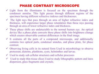 PHASE CONTRAST MICROSCOPE
 Light from the illuminator is focused on the specimen through the
condenser annulus. This light passes through different regions of the
specimen having different refractive indexes and thicknesses.
 The light rays that pass through an area of higher refractive index and
thickness, will experience larger phase retardation than those rays passing
through an area of lower refractive index and thickness.
 These phase shifts are undetectable to the normal human eye. An optical
device like a phase plate converts these phase shifts into brightness change
which creates observable contrast differences in the final image.
 It contains all the parts of a compound microscope, and additionally
contains two optical parts, condenser annulus, and phase plate, for phase
contrast.
 Observing living cells in its natural form Used in microbiology to observe
protozoan, diatoms, planktons, cysts, helminthes and larvae.
 Used to study sub cellular structures and cellular processes
 Used to study thin tissue slices Used to study lithographic pattern and latex
dispersion, glass fragments and crystals.
 