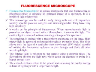 FLUORESCENCE MICROSCOPE
 Fluorescence Microscope is an optical microscope that uses fluorescence or
phosphorescence to generate an enlarged image of a specimen. It is a
modified light microscope.
 This microscope can be used to study living cells and cell organelles,
identify specific proteins, antigens and immunoglobulin. They have very
high sensitivity.
 It works on the principle of fluorescence. When monochromatic light is
passed on an object stained with a fluorophore, it reemits the light. The
emitted light is detected to form an enlarged image of the specimen.
 The specimen is stained with a fluorophore and placed on the stage. High
energy light is generated and passed through an excitation filter. This filter
allows only the light of a particular short wavelength (UV region) capable
of exciting the fluorescent molecule to pass through and block all other
wavelength light.
 The filtered light is reflected to the sample using a dichroic filter. The
fluorophore absorbs the light rays which cause the electron to excite in a
higher energy state.
 The excited electrons return to the ground state releasing the excited energy
in form of light rays with a longer wavelength.
 