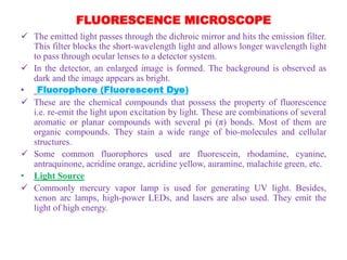 FLUORESCENCE MICROSCOPE
 The emitted light passes through the dichroic mirror and hits the emission filter.
This filter blocks the short-wavelength light and allows longer wavelength light
to pass through ocular lenses to a detector system.
 In the detector, an enlarged image is formed. The background is observed as
dark and the image appears as bright.
• Fluorophore (Fluorescent Dye)
 These are the chemical compounds that possess the property of fluorescence
i.e. re-emit the light upon excitation by light. These are combinations of several
aromatic or planar compounds with several pi (π) bonds. Most of them are
organic compounds. They stain a wide range of bio-molecules and cellular
structures.
 Some common fluorophores used are fluorescein, rhodamine, cyanine,
antraquinone, acridine orange, acridine yellow, auramine, malachite green, etc.
• Light Source
 Commonly mercury vapor lamp is used for generating UV light. Besides,
xenon arc lamps, high-power LEDs, and lasers are also used. They emit the
light of high energy.
 