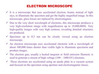 ELECTRON MICROSCOPE
 It is a microscope that uses accelerated electron, beams instead of light
rays, to illuminate the specimen and get the highly magnified image. In this
microscope, glass lenses are replaced by electromagnets.
 Due to the very short wavelength of electrons, this microscope produces a
very high-resolution image with magnification up to 10,000,000X. Very
high-quality images with very high contrast, revealing detailed structures
are produced.
 Specimen up to 0.2 nm can be clearly viewed using an electron
microscope.
 An electron microscope uses accelerated electrons with a wavelength of
about 100,000 times shorter than visible light to illuminate specimens and
produce images.
 The electron gun, usually a heated tungsten or field emission filament, is
used to generate a stream of high voltage (100 – 1000 kV) electrons.
 These electrons are accelerated using an anode plate in a vacuum system
and focused on the specimen using aperture and electromagnetic lenses.
 