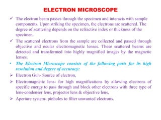 ELECTRON MICROSCOPE
 The electron beam passes through the specimen and interacts with sample
components. Upon striking the specimen, the electrons are scattered. The
degree of scattering depends on the refractive index or thickness of the
specimen.
 The scattered electrons from the sample are collected and passed through
objective and ocular electromagnetic lenses. These scattered beams are
detected and transformed into highly magnified images by the magnetic
lenses.
• The Electron Microscope consists of the following parts for its high
resolution and degree of accuracy:
 Electron Gun- Source of electron,
 Electromagnetic lens- for high magnifications by allowing electrons of
specific energy to pass through and block other electrons with three type of
lens-condenser lens, projector lens & objective lens,
 Aperture system- pinholes to filter unwanted electrons.
 