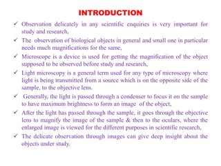 INTRODUCTION
 Observation delicately in any scientific enquiries is very important for
study and research,
 The observation of biological objects in general and small one in particular
needs much magnifications for the same,
 Microscope is a device is used for getting the magnification of the object
supposed to be observed before study and research,
 Light microscopy is a general term used for any type of microscopy where
light is being transmitted from a source which is on the opposite side of the
sample, to the objective lens.
 Generally, the light is passed through a condenser to focus it on the sample
to have maximum brightness to form an image of the object,
 After the light has passed through the sample, it goes through the objective
lens to magnify the image of the sample & then to the oculars, where the
enlarged image is viewed for the different purposes in scientific research,
 The delicate observation through images can give deep insight about the
objects under study.
 