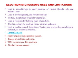 ELECTRON MICROSCOPE-USES AND LIMITATIONS
 Used in microbiology to study structure of viruses, flagella, pili, and
bacterial cells.
 Used in crystallography, and nanotechnology,
 To study morphology of cellular organelles ,
 Used in forensics for ballistic study of gunshots,
 Used in geology for studying rocks, minerals and gems,
 Used in quality control, detection of fracture and cracks, drug development
and analysis of atomic structure.
• LIMITATIONS
 Highly expensive and complex system,
 Images are in black and white,
 TEM requires very thin specimen,
 Need of vacuum system.
 