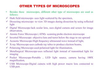 OTHER TYPES OF MICROSCOPES
• Besides these microscopes, different other type of microscopes are used as
follows:
 Dark field microscope- uses light scattered by the specimen,
 Dissecting microscope- to view 3D images during dissection by using reflected
light
 Digital Microscope-lack ocular lens, uses digital camera and screen for image
observation,
 Atomic Force Microscope ( ATM)- scanning probe electron microscope
 Inverted Microscope- objective lens and turret below the stage to see upward
 Acoustic Microscope-High frequency ultrasound wave instead of light,
 X-ray Microscope-uses cathode ray tubes to produce electron beams,
 Polarizing Microscope-used polarized light for illumination,
 Metallurgical Microscope-uses reflected light instead of transmitted light for
imaging
 Pocket Microscope-Portable , LED light source, camera having 100X
magnification,
 USB Microscope-Digital camera with high power macro lens connected to
USB port.
 