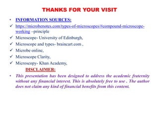 THANKS FOR YOUR VISIT
• INFORMATION SOURCES:
 https://microbenotes.com/types-of-microscopes/#compound-microscope-
working –principle
 Microscope- University of Edinburgh,
 Microscope and types- braincart.com ,
 Microbe online,
 Microscope Clarity,
 Microscopy- Khan Academy,
DISCLAIMER:
• This presentation has been designed to address the academic fraternity
without any financial interest. This is absolutely free to use . The author
does not claim any kind of financial benefits from this content.
 