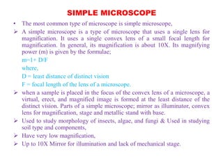 SIMPLE MICROSCOPE
• The most common type of microscope is simple microscope,
 A simple microscope is a type of microscope that uses a single lens for
magnification. It uses a single convex lens of a small focal length for
magnification. In general, its magnification is about 10X. Its magnifying
power (m) is given by the formulae;
m=1+ D/F
where,
D = least distance of distinct vision
F = focal length of the lens of a microscope.
 when a sample is placed in the focus of the convex lens of a microscope, a
virtual, erect, and magnified image is formed at the least distance of the
distinct vision. Parts of a simple microscope; mirror as illuminator, convex
lens for magnification, stage and metallic stand with base.
 Used to study morphology of insects, algae, and fungi & Used in studying
soil type and components,
 Have very low magnification,
 Up to 10X Mirror for illumination and lack of mechanical stage.
 