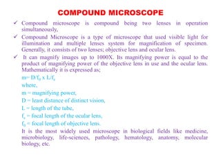 COMPOUND MICROSCOPE
 Compound microscope is compound being two lenses in operation
simultaneously,
 Compound Microscope is a type of microscope that used visible light for
illumination and multiple lenses system for magnification of specimen.
Generally, it consists of two lenses; objective lens and ocular lens.
 It can magnify images up to 1000X. Its magnifying power is equal to the
product of magnifying power of the objective lens in use and the ocular lens.
Mathematically it is expressed as;
m= D/f0 x L/fe
where,
m = magnifying power,
D = least distance of distinct vision,
L = length of the tube,
fe = focal length of the ocular lens,
f0 = focal length of objective lens.
It is the most widely used microscope in biological fields like medicine,
microbiology, life-sciences, pathology, hematology, anatomy, molecular
biology, etc.
 