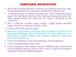 COMPOUND MICROSCOPE
 When light is focused through a condenser on a specimen placed on stage,
the light transmitted by the specimen is picked by the objective lens.
 A magnified image is formed at the body tube. This is called the primary
image. The light bends in the body tube and passes through the ocular lens.
When passing through the ocular lens, the image is magnified for the
second time.
 This is called the secondary image. Finally, a highly double magnified
image is formed at a distance of distinct vision.
 Consists of the following main parts-
 Illuminator (Light Source), Diaphragm (Iris), Condenser, Condenser Focus
Knob, Rack Stop Stage, Stage Control Knobs, Nose Piece, Objective Lens,
Tube (Head), Eyepiece (Ocular Lens) ,Diopter Adjustment, Adjustment
knobs-coarse and fine etc.
 Used in microbiology to study the morphology of microorganisms,
 Used in histopathology to study tissue,
 Used in cytology to study cellular structure of different types of cells and to
Use by biologist to observe slides of cells, tissues or segments of biological
components during the different purposes.
 