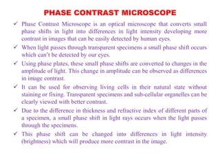 PHASE CONTRAST MICROSCOPE
 Phase Contrast Microscope is an optical microscope that converts small
phase shifts in light into differences in light intensity developing more
contrast in images that can be easily detected by human eyes.
 When light passes through transparent specimens a small phase shift occurs
which can’t be detected by our eyes.
 Using phase plates, these small phase shifts are converted to changes in the
amplitude of light. This change in amplitude can be observed as differences
in image contrast.
 It can be used for observing living cells in their natural state without
staining or fixing. Transparent specimens and sub-cellular organelles can be
clearly viewed with better contrast.
 Due to the difference in thickness and refractive index of different parts of
a specimen, a small phase shift in light rays occurs when the light passes
through the specimens.
 This phase shift can be changed into differences in light intensity
(brightness) which will produce more contrast in the image.
 