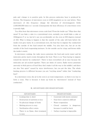 pole and –charge is to positive pole. In this process molecules heat is produced by
friction. The frequency of microwave oven is 2,500 megahertz as we saw before. Then
microwave of this frequency change the direction of electromagnetic fields
2,500,000,000 times in 1 second. Consequently the heat efficiency of a microwave oven
is greatly high.
You often hear that microwave ovens cook food “From the inside out.” What does that
mean? If you bake a cake in a conventional oven, normally you would bake a cake at
350degrees F or so, but let’s say you accidentally set the oven at 600 degrees instead
of 350. What is doing to happen is that the outside of the cake will burn before the
inside even gets warm. In a conventional oven, the heat has to migrate (by conduction)
from the outside of the food toward the middle. You also have dry, hot air on the
outside of the food evaporating moisture. So the outside can be crispy and brown while
the inside is moist.
In microwave cooking, the radio waves penetrate the food and excite water and fat
molecules pretty much evenly throughout the food. There is no “heat having to migrate
toward the interior by conduction”. There is heat everywhere all at once because the
molecules are all excited together. There are limits of course. Radio waves penetrate
unevenly in thick pieces of food (they don’t make it all the way to the middle), and there
are also “hot spots” caused by wave interference, but you get the idea. The whole
heating process is different because you are “exciting atoms” rather that “conducting
heat”.
In a microwave oven, the air in the oven is at room temperature, so there is no way to
form a crust. That is because it heats up foods by ‘microwaves’ instead of ‘heat
conduction’.
Ⅲ. ADVANTAGES AND DISADVANTAGES
ADVANTAGES DISADVANTAGES
- Cooking time is short
- Destruction of nutrients is less
- No physical change of foods
- Melting process is easy
- Sterilization effect exists
- There is no flame, then treatment
is easy
- Constraint with metal container
- Heat force control is difficult
- Water evaporation
- Closed container is dangerous
because it could be burst
- Surface toasting is impossible
 
