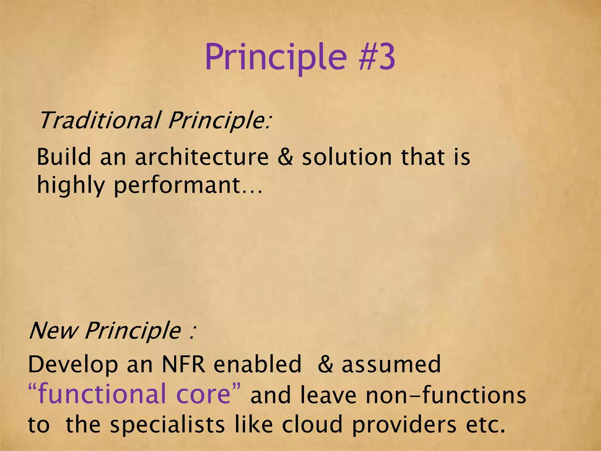 Principle #3
Traditional Principle:
Build an architecture & solution that is
highly performant…
New Principle :
Develop an NFR enabled & assumed
“functional core” and leave non-functions
to the specialists like cloud providers etc.