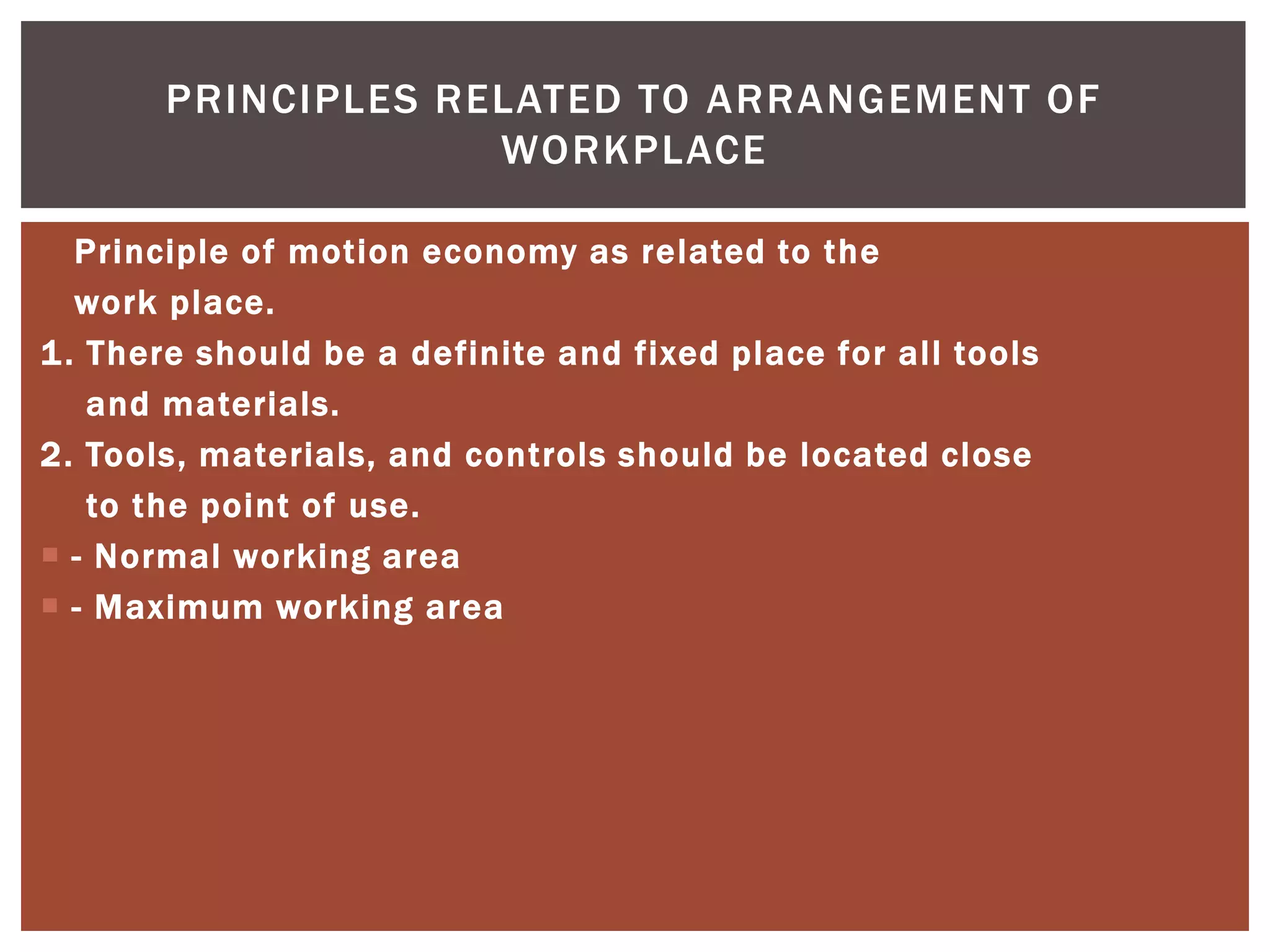 PRINCIPLES RELATED TO ARRANGEMENT OF
                    WORKPLACE

   Principle of motion economy as related to the
   work place.
1 . There should be a definite and fixed place for all tools
    and materials.
2. Tools, materials, and controls should be located close
    to the point of use.
 - Normal working area
 - Maximum working area
 