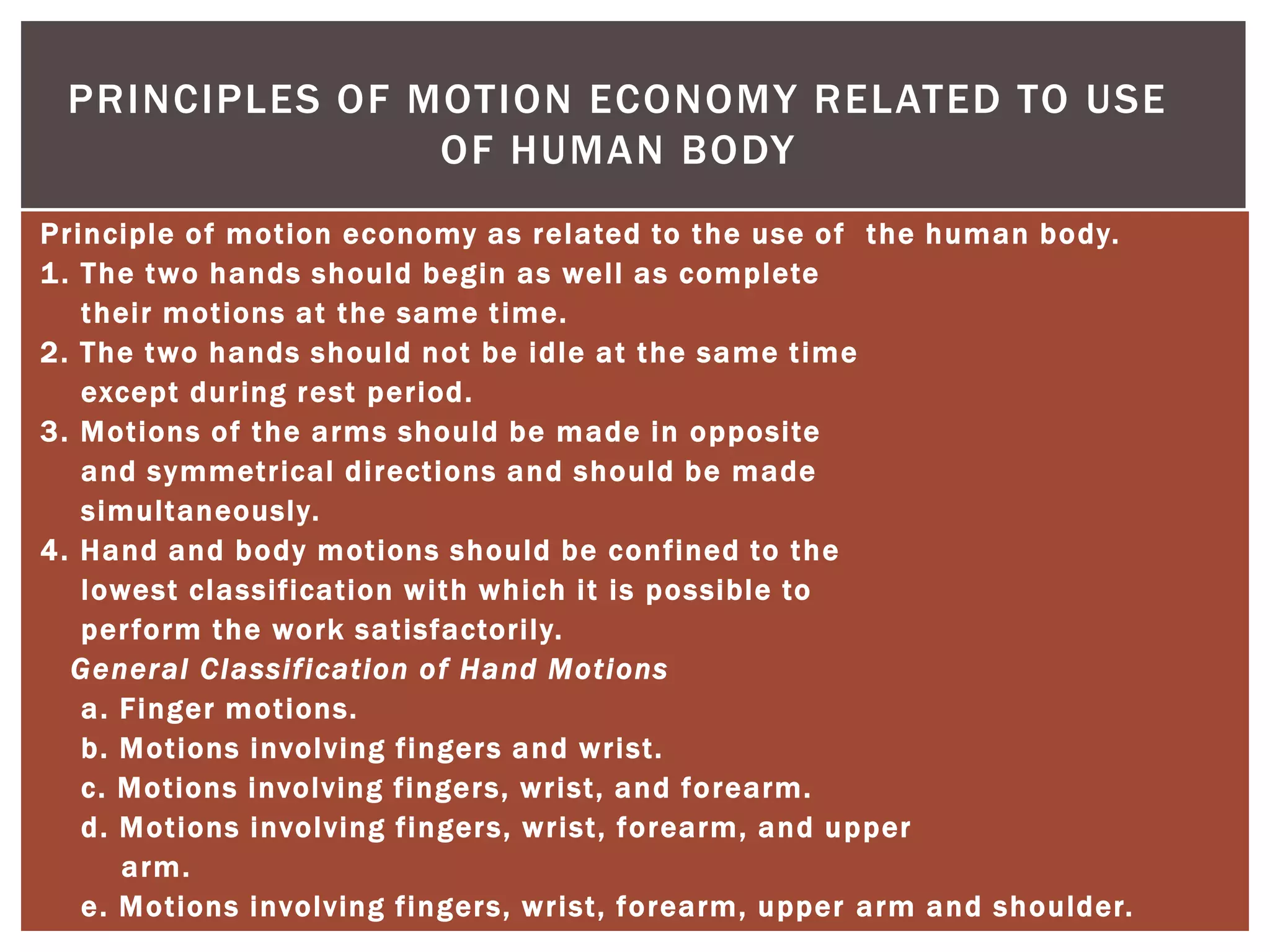 PRINCIPLES OF MOTION ECONOMY RELATED TO USE
                OF HUMAN BODY
Principle of m otion economy as related to t he u se of t he human body.
1 . T he two hands should begin as well as complete
    t heir m otions at t he same t ime.
2. T he two hands should not be idle at t he same t ime
    except du ring rest period.
3. Motions of t he arms should be m ade in opposite
    and symmetrical directions and should be m ade
    simultaneously.
4. Hand and body motions should be confined to the
    lowest classification with which it is possible to
    per form the work sat isfactorily.
   General Classification o f Hand Motions
    a. Finger m otions.
    b. Motions involving fingers and wrist.
    c. Motions involving fingers, wrist, and forearm.
    d. Motions involving fingers, wrist, forearm, and u pper
       arm.
    e. Motions involving fingers, wrist, forearm, u pper arm and shoulder.
 