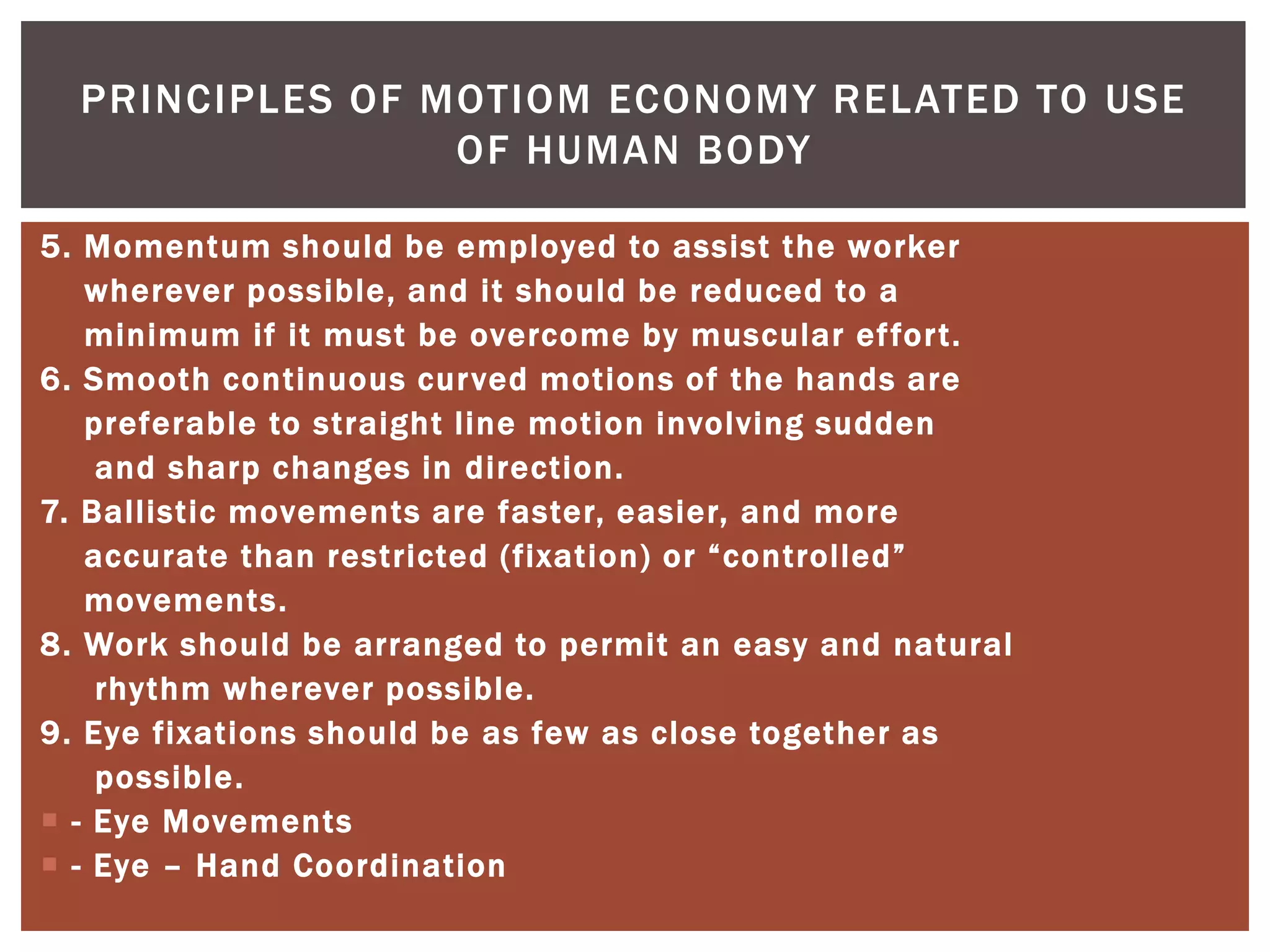 PRINCIPLES OF MOTIOM ECONOMY RELATED TO USE
                 OF HUMAN BODY

5. Momentum should be employed to assist the worker
   wherever possible, and it should be reduced to a
   minimum if it must be overcome by muscular effort.
6. Smooth continuous cur ved motions of the hands are
   preferable to straight line motion involving sudden
    and sharp changes in direction.
7. Ballistic movements are faster, easier, and more
   accurate than restricted (fixation) or “controlled”
   movements.
8. Work should be arranged to permit an easy and natural
    rhythm wherever possible.
9. Eye fixations should be as few as close together as
    possible.
 - Eye Movements
 - Eye – Hand Coordination
 