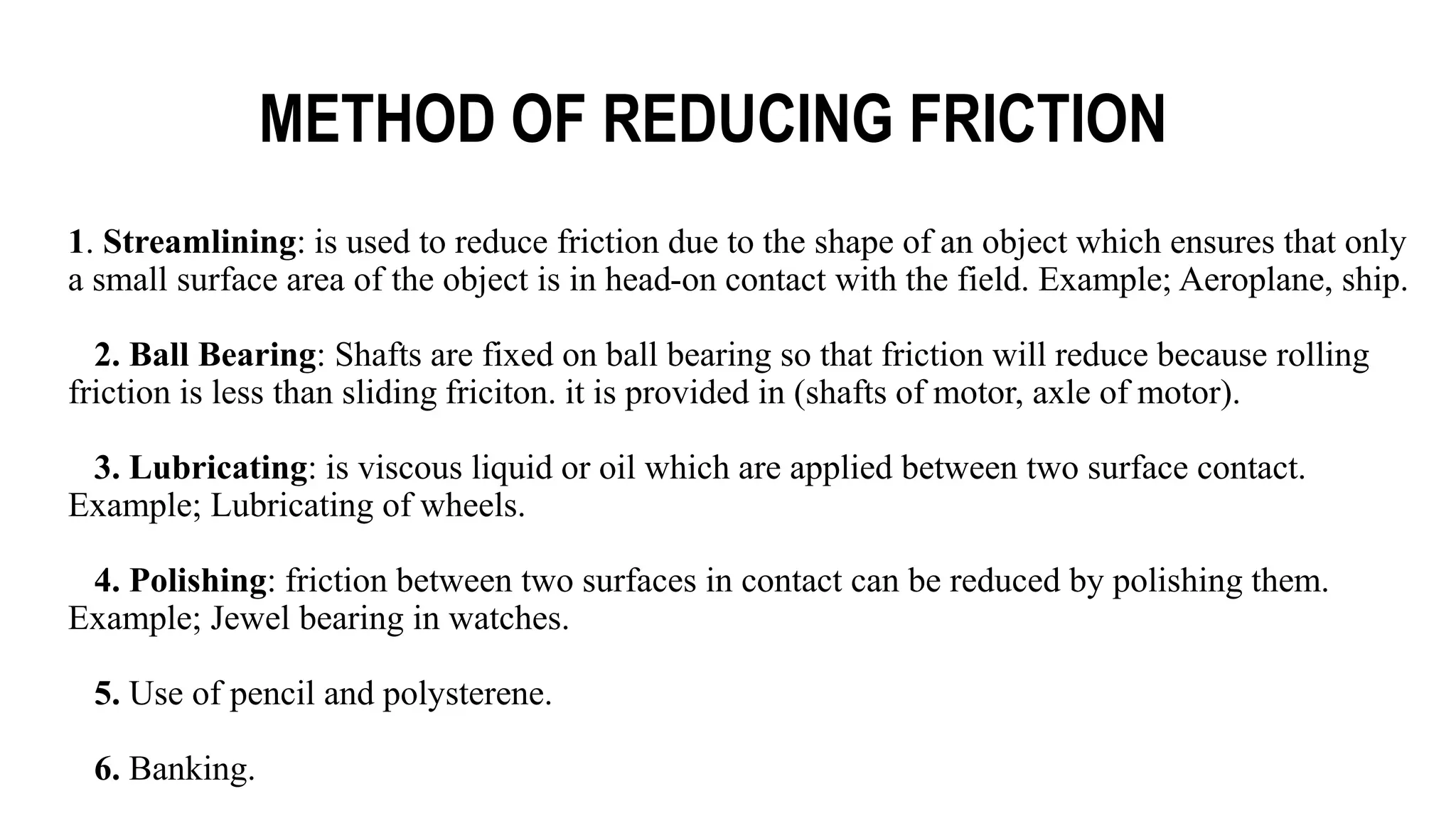 METHOD OF REDUCING FRICTION
1. Streamlining: is used to reduce friction due to the shape of an object which ensures that only
a small surface area of the object is in head-on contact with the field. Example; Aeroplane, ship.
2. Ball Bearing: Shafts are fixed on ball bearing so that friction will reduce because rolling
friction is less than sliding friciton. it is provided in (shafts of motor, axle of motor).
3. Lubricating: is viscous liquid or oil which are applied between two surface contact.
Example; Lubricating of wheels.
4. Polishing: friction between two surfaces in contact can be reduced by polishing them.
Example; Jewel bearing in watches.
5. Use of pencil and polysterene.
6. Banking.
 