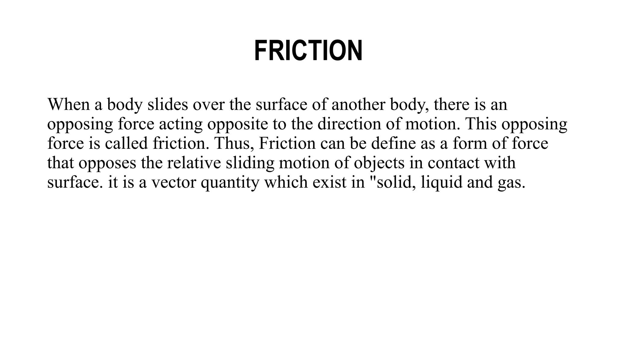 FRICTION
When a body slides over the surface of another body, there is an
opposing force acting opposite to the direction of motion. This opposing
force is called friction. Thus, Friction can be define as a form of force
that opposes the relative sliding motion of objects in contact with
surface. it is a vector quantity which exist in "solid, liquid and gas.
 