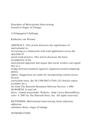 Principles of Motivational Interviewing
Geared to Stages of Change:
A Pedagogical Challenge
Katherine van Wormer
ABSTRACT. This article discusses the significance of
motivational in-
terviewing as a framework with wide application across the
spectrum of
social work practice. This article discusses the basic
assumptions of the
motivational approach and argues that social workers can regard
this as a
bridge between treatment agencies organized around competing
philos-
ophies. Suggestions are made for incorporating content across
diverse
curriculum areas. doi:10.1300/J067v27n01_02 [Article copies
available for a
fee from The Haworth Document Delivery Service: 1-800-
HAWORTH. E-mail ad-
dress: <[email protected]> Website: <http://www.HaworthPress.
com> © 2007 by The Haworth Press, Inc. All rights reserved.]
KEYWORDS. Motivational interviewing, harm reduction,
addiction,
substance abuse, stages of change
INTRODUCTION
 
