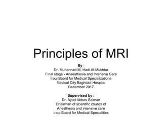 Principles of MRI
By :
Dr. Muhannad M. Hadi Al-Mukhtar
Final stage - Anaesthesia and Intensive Care
Iraqi Board for Medical Specializations
Medical City Baghdad Hospital
December 2017
Supervised by :
Dr. Ayad Abbas Salman
Chairman of scientific council of
Anesthesia and intensive care
Iraqi Board for Medical Specialities
 