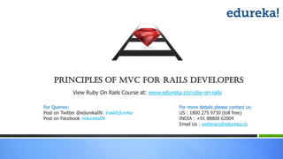 Principles of MVC For rails Developers
View Ruby On Rails Course at: www.edureka.co/ruby-on-rails
For more details please contact us:
US : 1800 275 9730 (toll free)
INDIA : +91 88808 62004
Email Us : webinars@edureka.co
For Queries:
Post on Twitter @edurekaIN: #askEdureka
Post on Facebook /edurekaIN
 