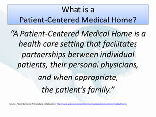 What is a
Patient-Centered Medical Home?
“A Patient-Centered Medical Home is a
health care setting that facilitates
partnerships between individual
patients, their personal physicians,
and when appropriate,
the patient’s family.”
Source: Patient Centered Primary Care Collaborative: http://www.pcpcc.net/content/joint-principles-patient-centered-medical-home
 