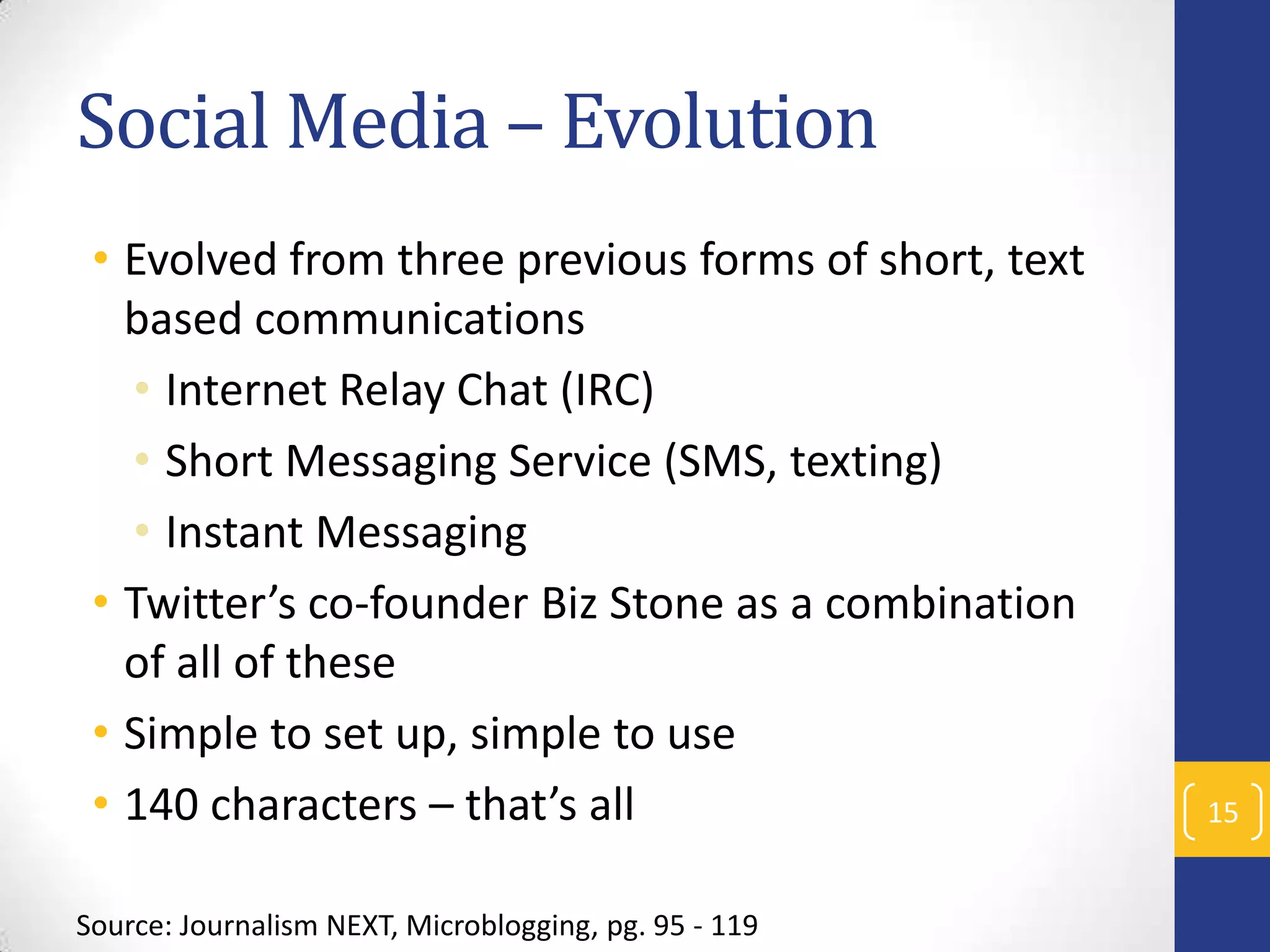 Social Media – Evolution
• Evolved from three previous forms of short, text
based communications
• Internet Relay Chat (IRC)
• Short Messaging Service (SMS, texting)
• Instant Messaging
• Twitter’s co-founder Biz Stone as a combination
of all of these
• Simple to set up, simple to use
• 140 characters – that’s all
Source: Journalism NEXT, Microblogging, pg. 95 - 119

15

 