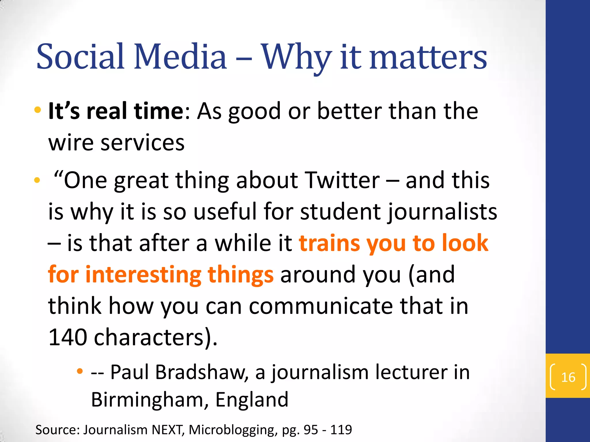Social Media – Why it matters
• It’s real time: As good or better than the
wire services
• “One great thing about Twitter – and this
is why it is so useful for student journalists
– is that after a while it trains you to look
for interesting things around you (and
think how you can communicate that in
140 characters).
• -- Paul Bradshaw, a journalism lecturer in
Birmingham, England
Source: Journalism NEXT, Microblogging, pg. 95 - 119

16

 
