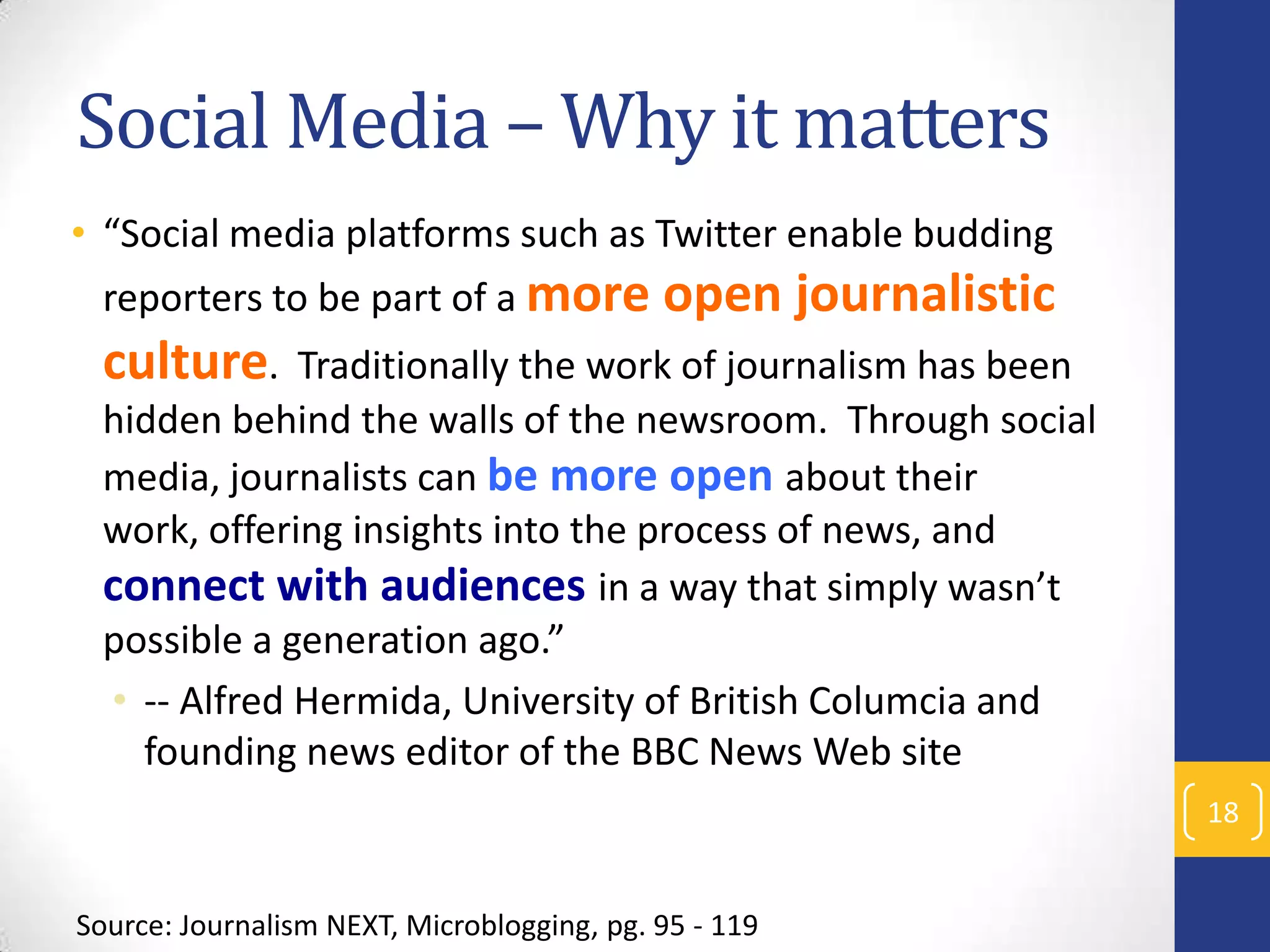 Social Media – Why it matters
• “Social media platforms such as Twitter enable budding
reporters to be part of a more

open journalistic

culture.

Traditionally the work of journalism has been
hidden behind the walls of the newsroom. Through social
media, journalists can be more open about their
work, offering insights into the process of news, and
connect with audiences in a way that simply wasn’t
possible a generation ago.”
• -- Alfred Hermida, University of British Columcia and
founding news editor of the BBC News Web site
18

Source: Journalism NEXT, Microblogging, pg. 95 - 119

 