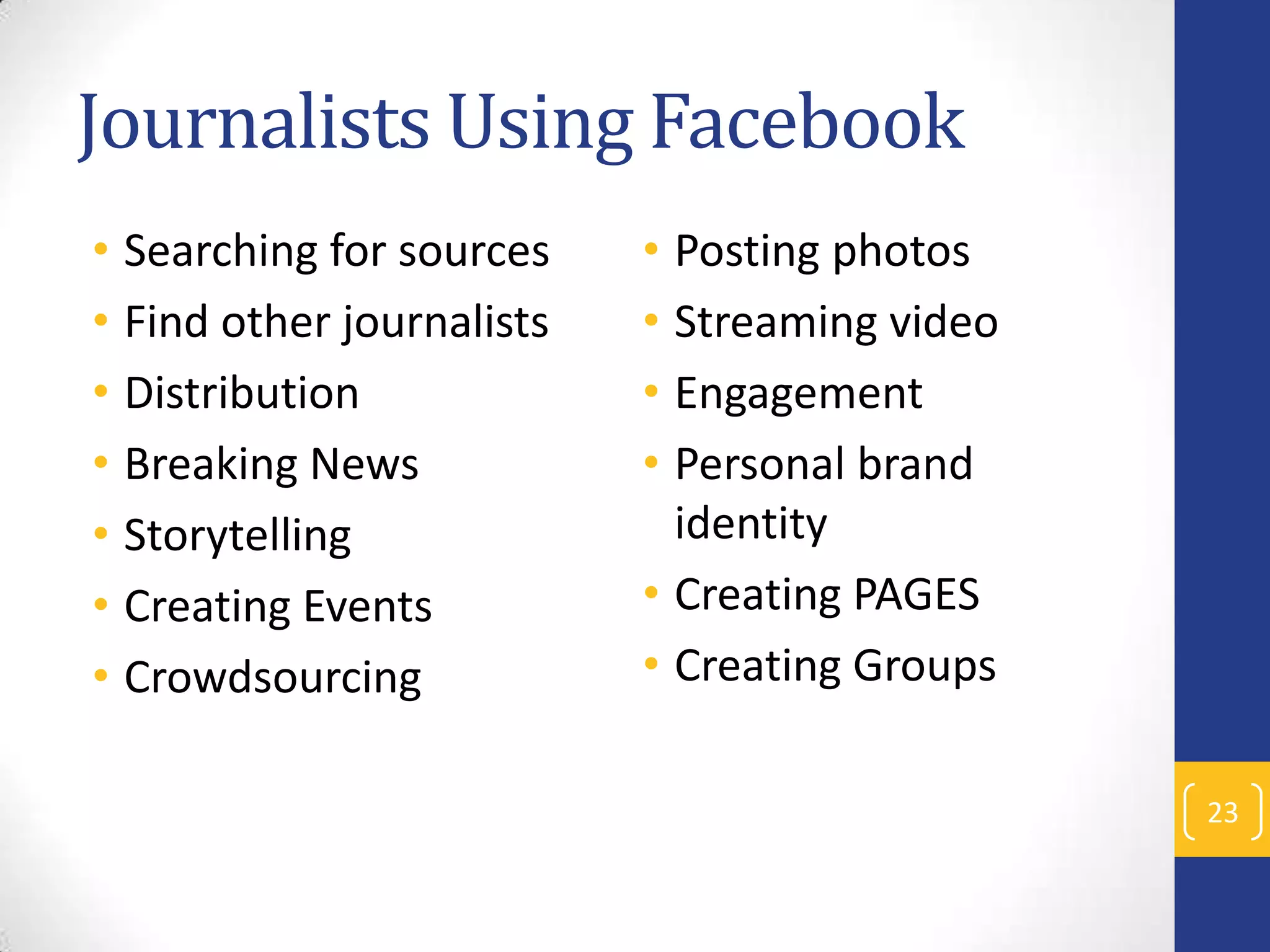 Journalists Using Facebook
• Searching for sources
• Find other journalists
• Distribution
• Breaking News
• Storytelling
• Creating Events
• Crowdsourcing

• Posting photos
• Streaming video
• Engagement
• Personal brand
identity
• Creating PAGES
• Creating Groups
23

 