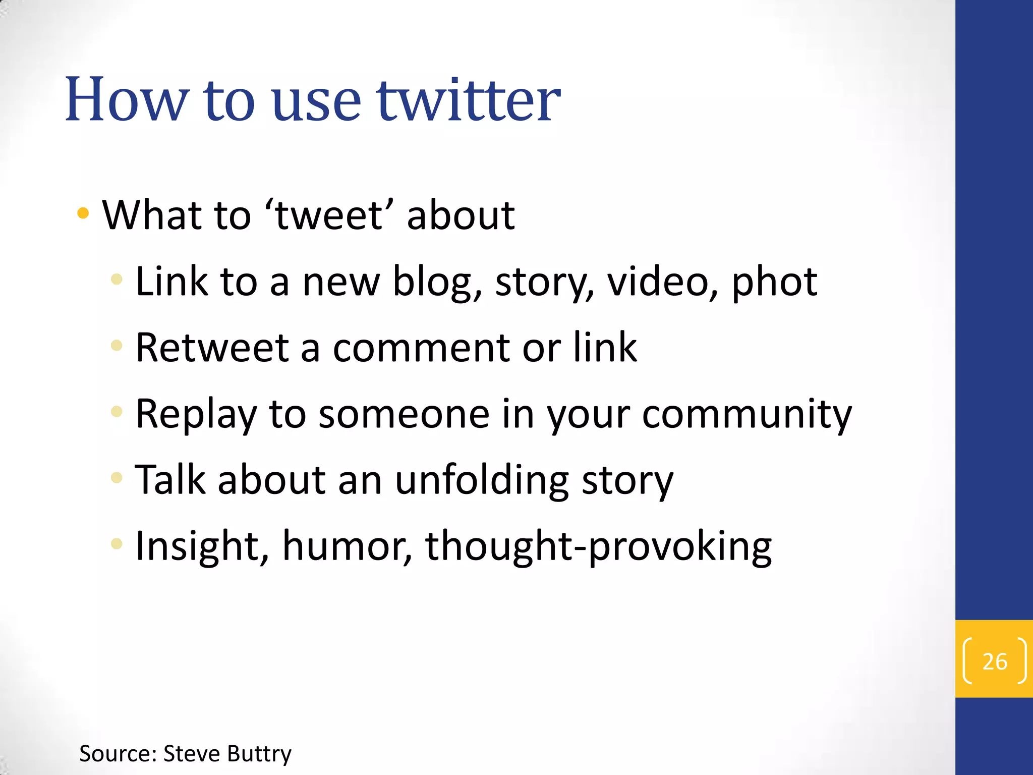 How to use twitter
• What to ‘tweet’ about
• Link to a new blog, story, video, phot
• Retweet a comment or link
• Replay to someone in your community
• Talk about an unfolding story
• Insight, humor, thought-provoking
26

Source: Steve Buttry

 