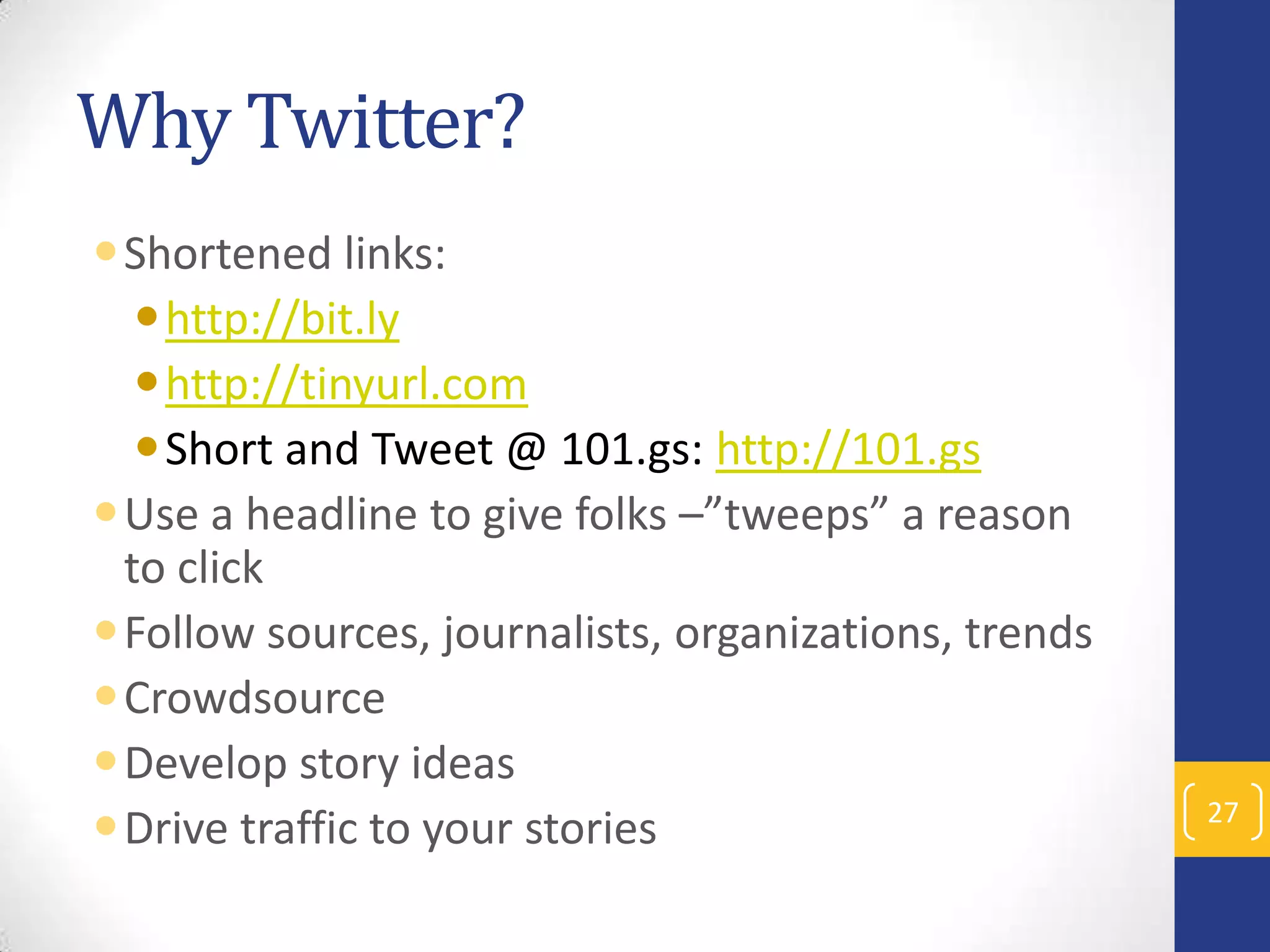 Why Twitter?
Shortened links:
http://bit.ly
http://tinyurl.com
Short and Tweet @ 101.gs: http://101.gs
Use a headline to give folks –”tweeps” a reason
to click
Follow sources, journalists, organizations, trends
Crowdsource
Develop story ideas
Drive traffic to your stories

27

 
