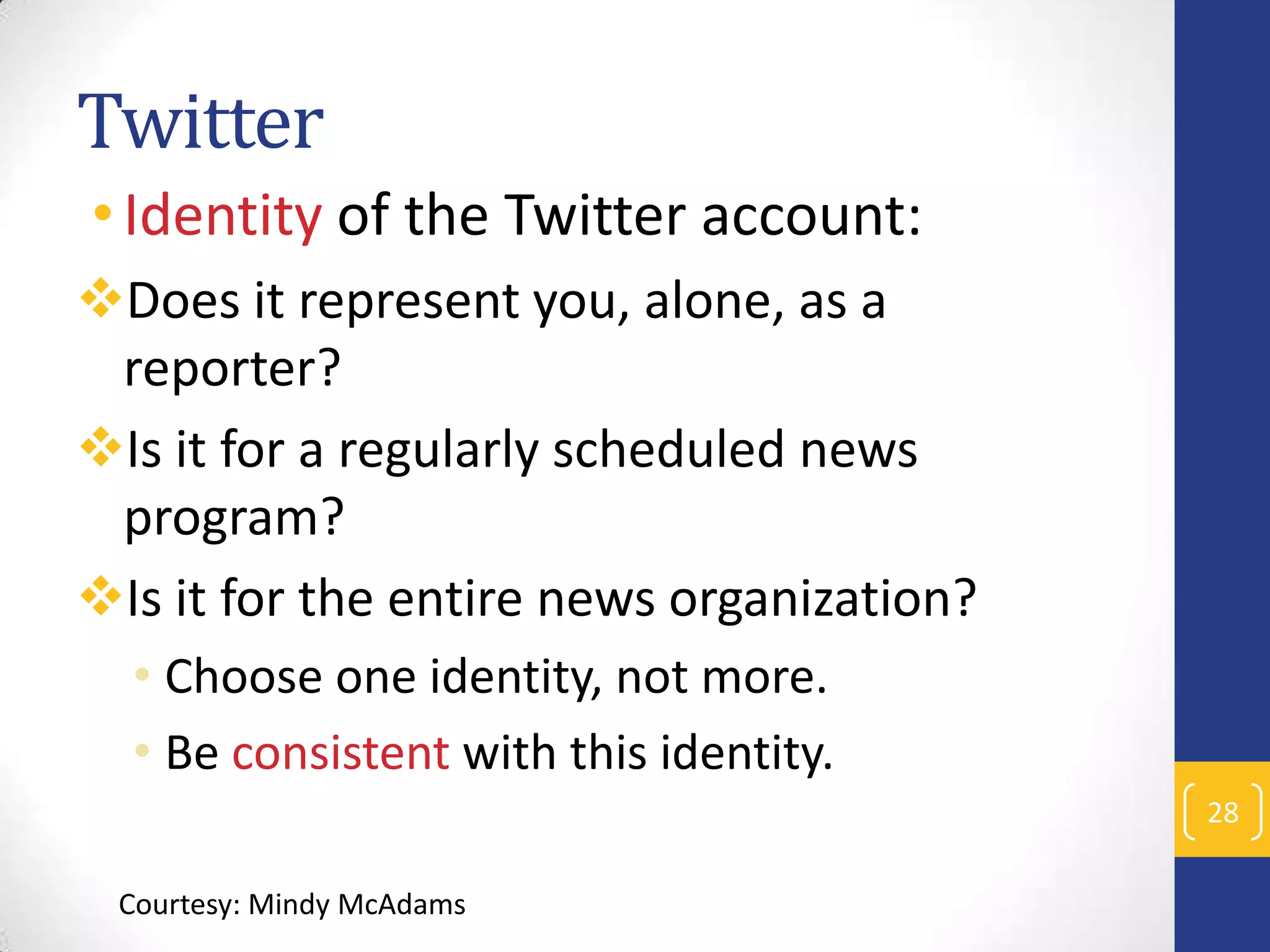 Twitter
• Identity of the Twitter account:
Does it represent you, alone, as a
reporter?
Is it for a regularly scheduled news
program?
Is it for the entire news organization?
• Choose one identity, not more.
• Be consistent with this identity.
28
Courtesy: Mindy McAdams

 