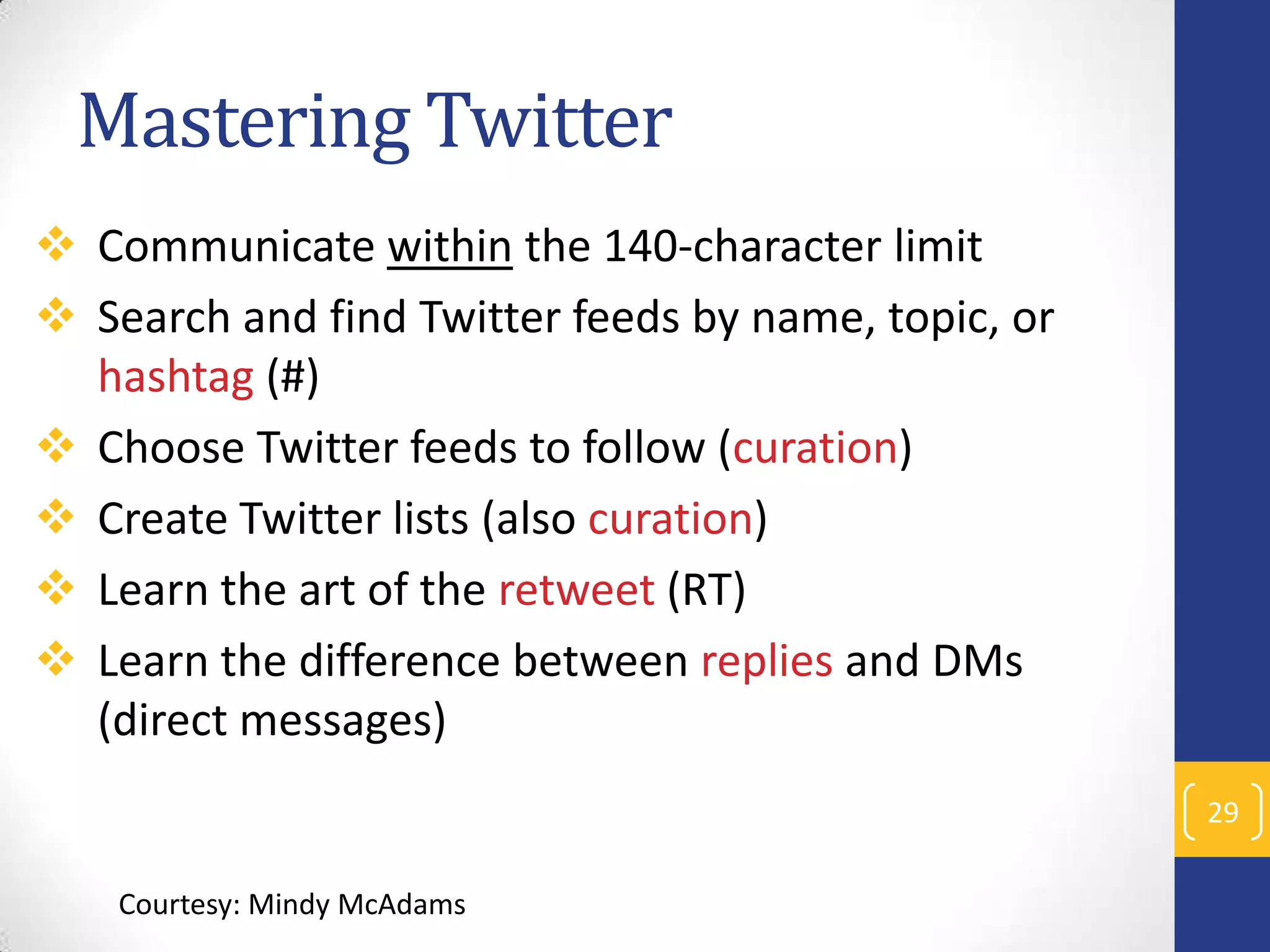 Mastering Twitter
 Communicate within the 140-character limit
 Search and find Twitter feeds by name, topic, or
hashtag (#)
 Choose Twitter feeds to follow (curation)
 Create Twitter lists (also curation)
 Learn the art of the retweet (RT)
 Learn the difference between replies and DMs
(direct messages)
29
Courtesy: Mindy McAdams

 