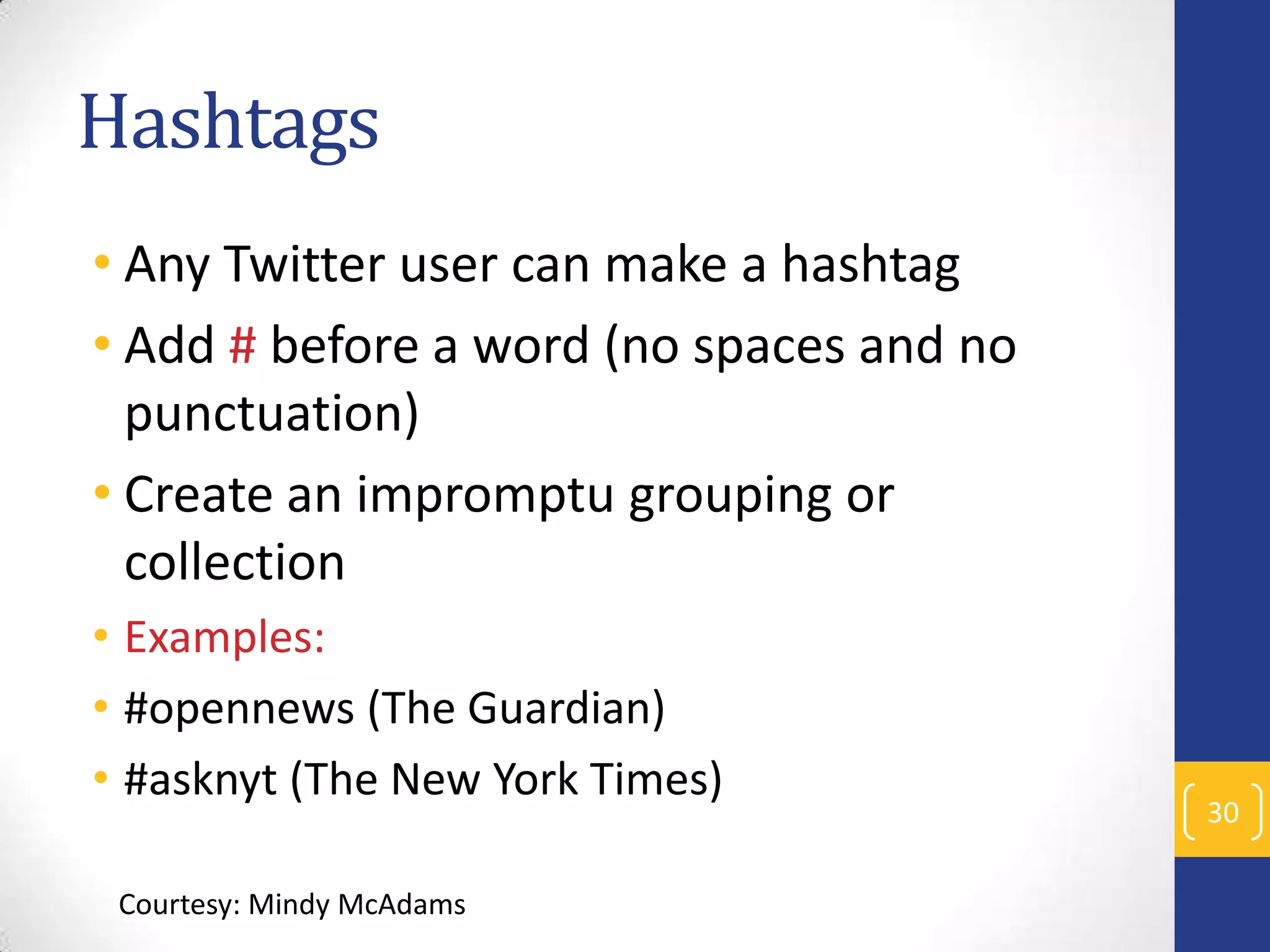 Hashtags
• Any Twitter user can make a hashtag
• Add # before a word (no spaces and no
punctuation)
• Create an impromptu grouping or
collection
• Examples:
• #opennews (The Guardian)
• #asknyt (The New York Times)
Courtesy: Mindy McAdams

30

 