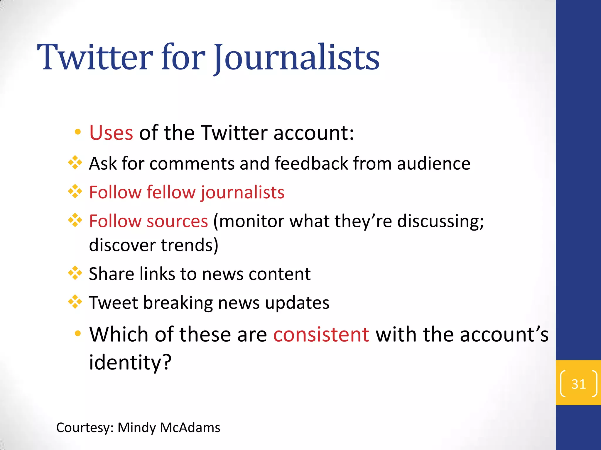 Twitter for Journalists
• Uses of the Twitter account:
 Ask for comments and feedback from audience
 Follow fellow journalists
 Follow sources (monitor what they’re discussing;
discover trends)
 Share links to news content
 Tweet breaking news updates

• Which of these are consistent with the account’s
identity?
31
Courtesy: Mindy McAdams

 