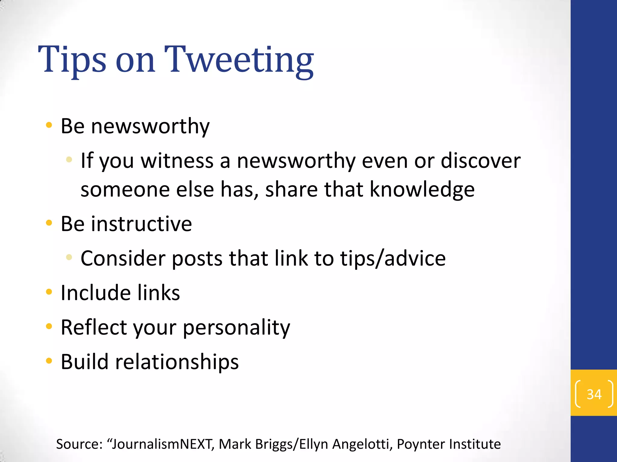 Tips on Tweeting
• Be newsworthy
• If you witness a newsworthy even or discover
someone else has, share that knowledge
• Be instructive
• Consider posts that link to tips/advice
• Include links
• Reflect your personality
• Build relationships
34
Source: “JournalismNEXT, Mark Briggs/Ellyn Angelotti, Poynter Institute

 