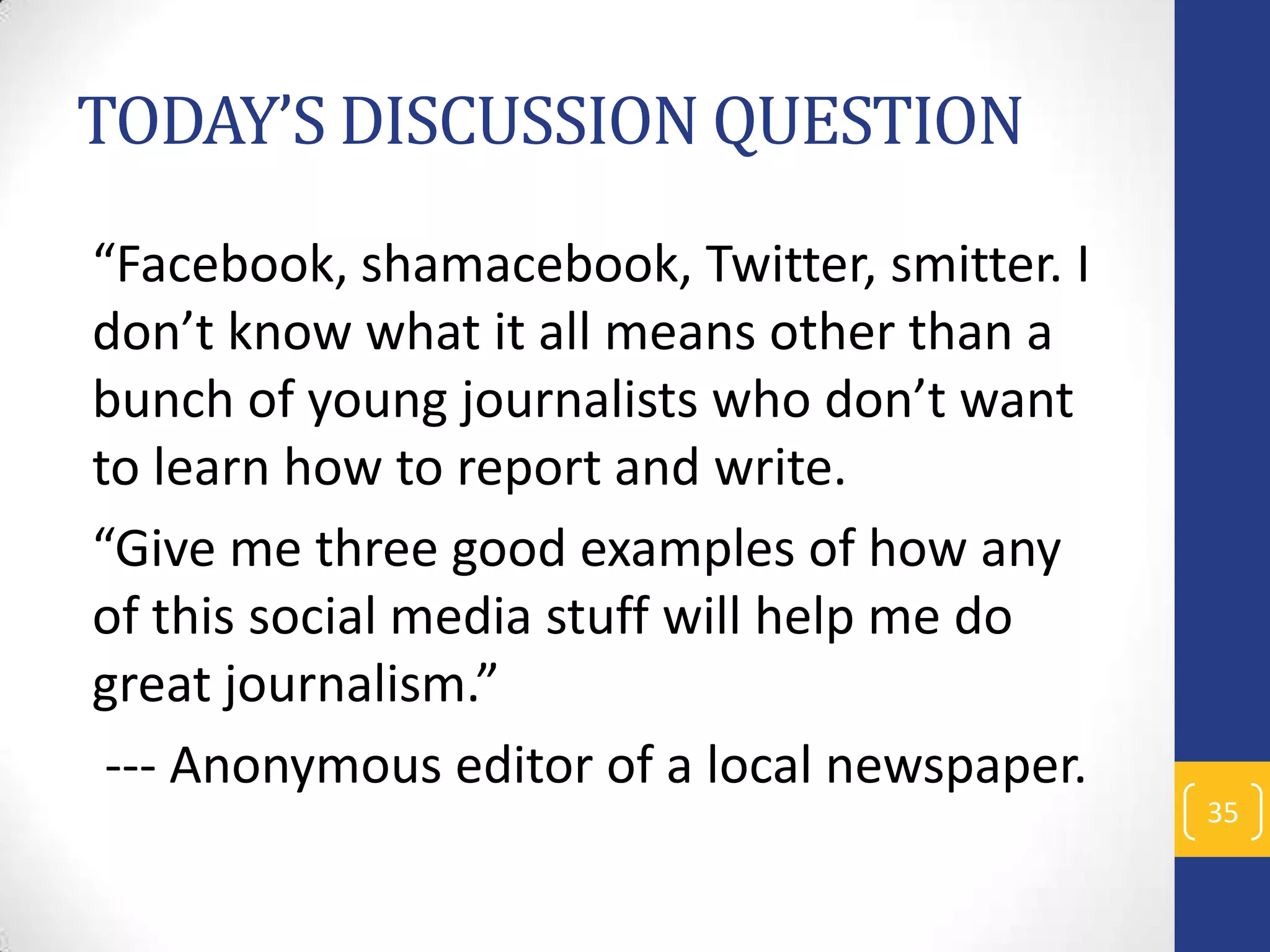 TODAY’S DISCUSSION QUESTION
“Facebook, shamacebook, Twitter, smitter. I
don’t know what it all means other than a
bunch of young journalists who don’t want
to learn how to report and write.
“Give me three good examples of how any
of this social media stuff will help me do
great journalism.”
--- Anonymous editor of a local newspaper.
35

 