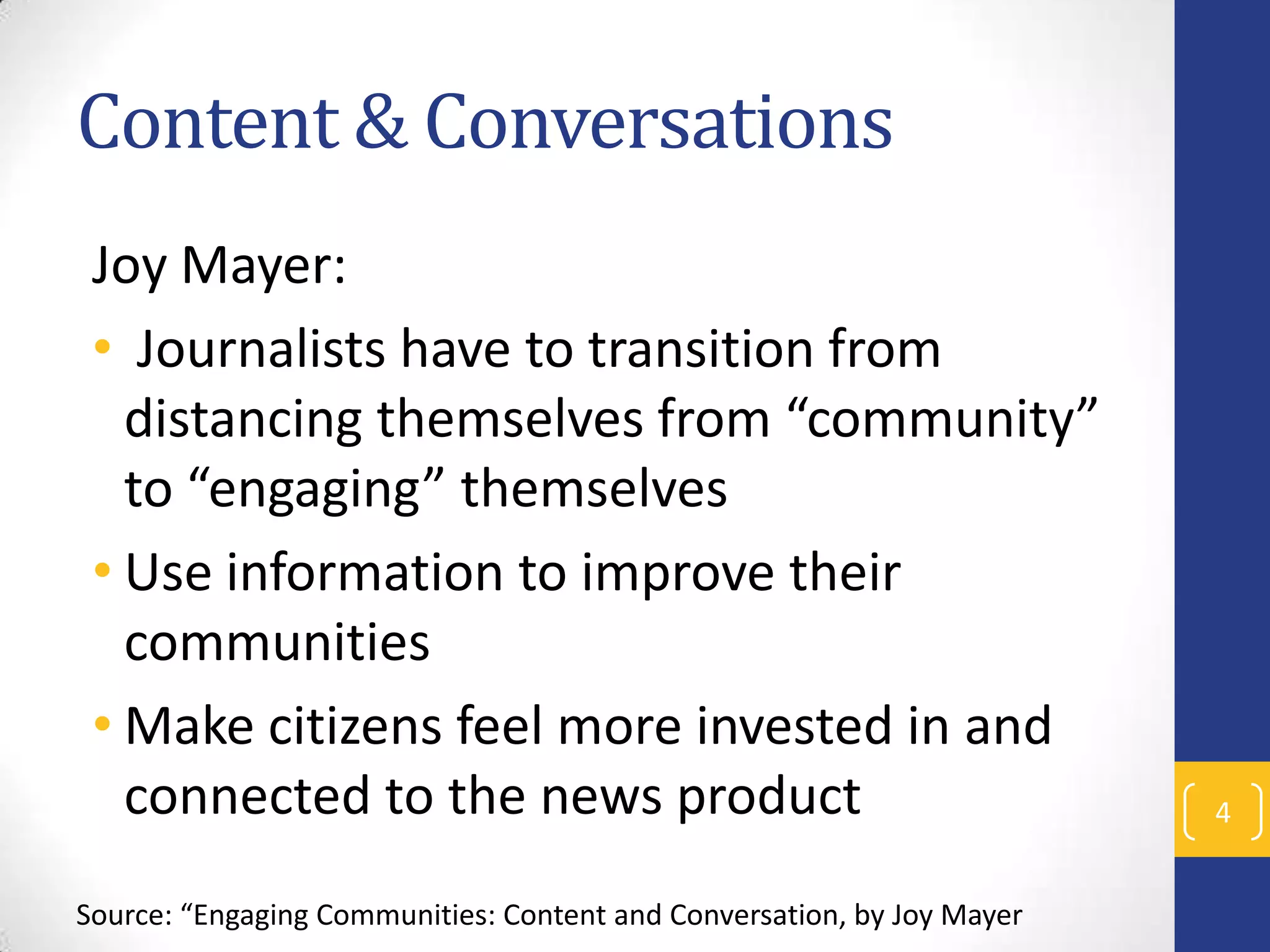 Content & Conversations
Joy Mayer:
• Journalists have to transition from
distancing themselves from “community”
to “engaging” themselves
• Use information to improve their
communities
• Make citizens feel more invested in and
connected to the news product
Source: “Engaging Communities: Content and Conversation, by Joy Mayer

4

 