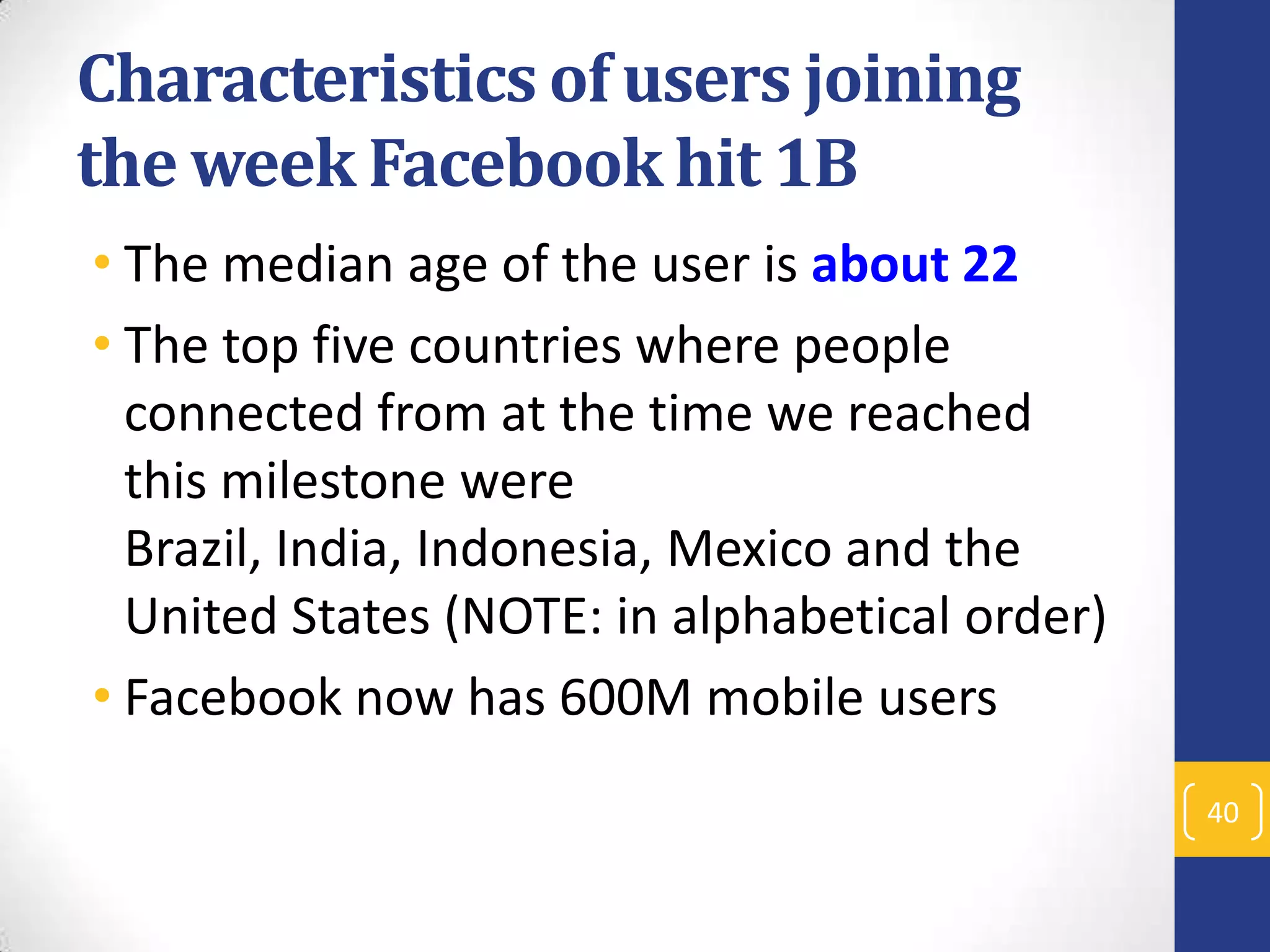 Characteristics of users joining
the week Facebook hit 1B
• The median age of the user is about 22
• The top five countries where people
connected from at the time we reached
this milestone were
Brazil, India, Indonesia, Mexico and the
United States (NOTE: in alphabetical order)
• Facebook now has 600M mobile users
40

 